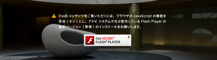 Flashコンテンツをご覧いただくには、ブラウザのJavaScriptの機能を有効 (オン) にし、アドビ システムズ社が配布しているFlash Playerの最新バージョン (無償) のインストールをお願いします。