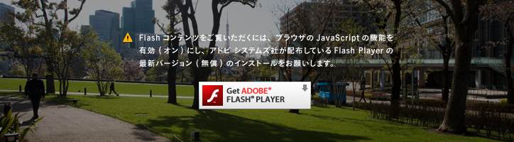 Flashコンテンツをご覧いただくには、ブラウザのJavaScriptの機能を有効 (オン) にし、アドビ システムズ社が配布しているFlash Playerの最新バージョン (無償) のインストールをお願いします。