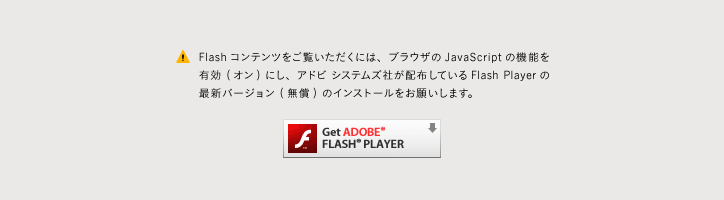 Flashコンテンツをご覧いただくには、ブラウザのJavaScriptの機能を有効 (オン) にし、アドビ システムズ社が配布しているFlash Playerの最新バージョン (無償) のインストールをお願いします。