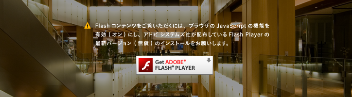 Flashコンテンツをご覧いただくには、ブラウザのJavaScriptの機能を有効 (オン) にし、アドビ システムズ社が配布しているFlash Playerの最新バージョン (無償) のインストールをお願いします。