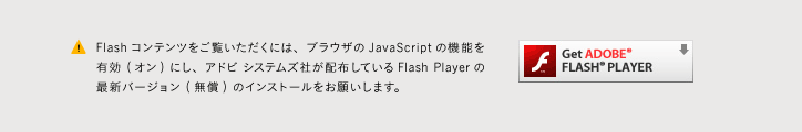 Flashコンテンツをご覧いただくには、ブラウザのJavaScriptの機能を有効 (オン) にし、アドビ システムズ社が配布しているFlash Playerの最新バージョン (無償) のインストールをお願いします。