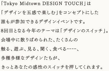 「Tokyo Midtown DESIGN TOUCH」は「デザインを五感で楽しむ」をコンセプトにした誰もが参加できるデザインイベントです。8回目となる今年のテーマは「デザインのスイッチ」。会場中に散りばめられた、たくさんの触る、遊ぶ、見る、聞く、食べる……、多種多様なデザインたちが、きっとあなたの感性のスイッチを押してくれます。