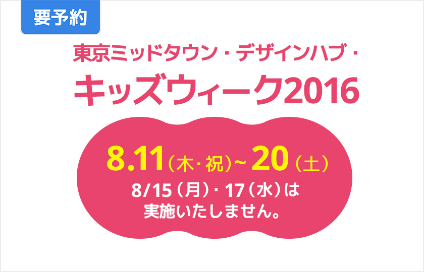 要予約　東京ミッドタウン・デザインハブ・キッズウィーク2016　8.11（木・祝）～20（土）　8/15（月）・17（水）は実施いたしません。