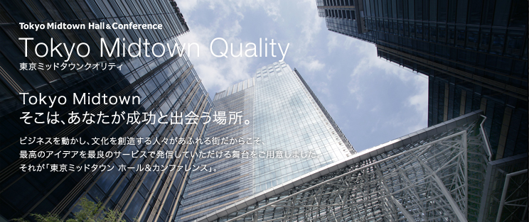 東京ミッドタウンクオリティ Tokyo Midtown そこは、あなたが成功と出会う場所。 ビジネスを動かし、文化を創造する人々があふれる街だからこそ、最高のアイデアを最良のサービスで発信していただける舞台をご用意しました。 それが「東京ミッドタウン ホール＆カンファレンス