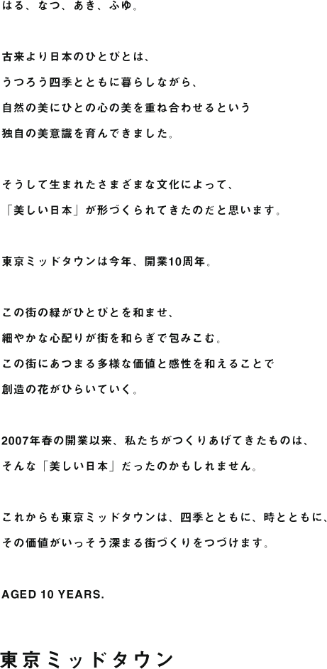 はる、なつ、あき、ふゆ。古来より日本のひとびとは、うつろう四季とともに暮らしながら、自然の美にひとの心の美を重ね合わせるという独自の美意識を育んできました。そうして生まれたさまざまな文化によって、「美しい日本」が形づくられてきたのだと思います。東京ミッドタウンは今年、開業10周年。この街の緑がひとびとを和ませ、細やかな心配りが街を和らぎで包みこむ。この街にあつまる多様な価値と感性を和えることで創造の花がひらいていく。2007年春の開業以来、私たちがつくりあげてきたものは、そんな「美しい日本」だったのかもしれません。これからも東京ミッドタウンは、四季とともに、時とともに、その価値がいっそう深まる街づくりをつづけます。AGED 10 YEARS.