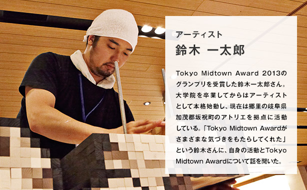 アーティスト 鈴木 一太郎/Tokyo Midtown Award 2013のグランプリを受賞した鈴木一太郎さん。大学院を卒業してからはアーティストとして本格始動し、現在は郷里の岐阜県加茂郡坂祝町のアトリエを拠点に活動している。「Tokyo Midtown Awardがさまざまな気づきをもたらしてくれた」という鈴木さんに、自身の活動とTokyo Midtown Awardについて話を聞いた。