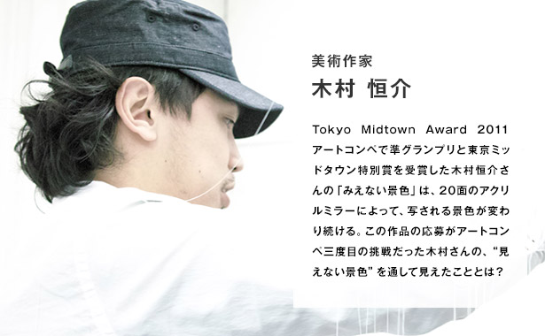 Tokyo Midtown Award 2011 アートコンペで準グランプリと東京ミッドタウン特別賞を受賞した木村恒介さんの「みえない景色」は、20面のアクリルミラーによって、写される景色が変わり続ける。この作品の応募がアートコンペ三度目の挑戦だった木村さんの、“見えない景色”を通して見えたこととは？