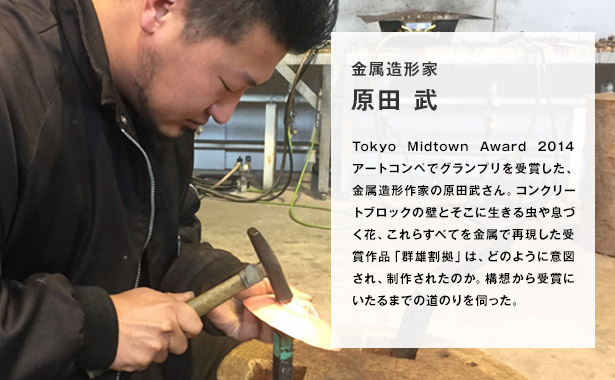 “Tokyo Midtown Award 2014 アートコンペでグランプリを受賞した、金属造形作家の原田武さん。コンクリートブロックの壁とそこに生きる虫や息づく花、これらすべてを金属で再現した受賞作品「群雄割拠」は、どのように意図され、制作されたのか。構想から受賞にいたるまでの道のりを伺った。