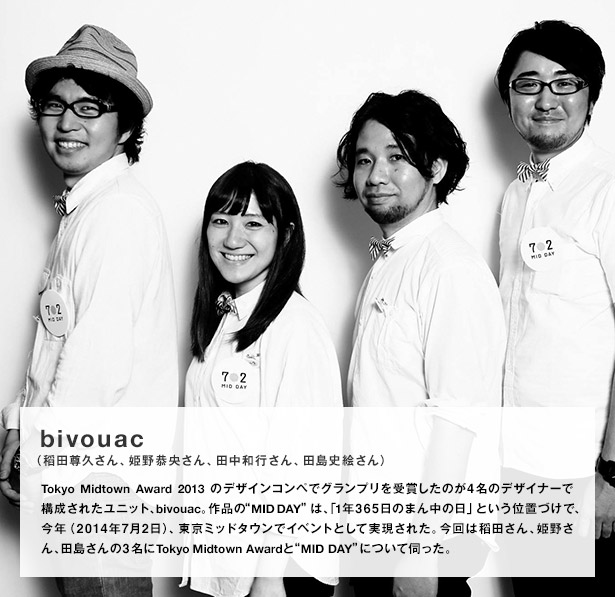 bivouac（稻田尊久さん、姫野恭央さん、田中和行さん、田島史絵さん）／Tokyo Midtown Award 2013のデザインコンペでグランプリを受賞したのが４名のデザイナーで構成されたユニット、bivouac。作品の“MID DAY”は、「1年365日のまん中の日」という位置づけで、今年（2014年7月2日）、東京ミッドタウンでイベントとして実現された。今回は稻田さん、姫野さん、田島さんの3名にTokyo Midtown Awardと“MID DAY”について伺った。