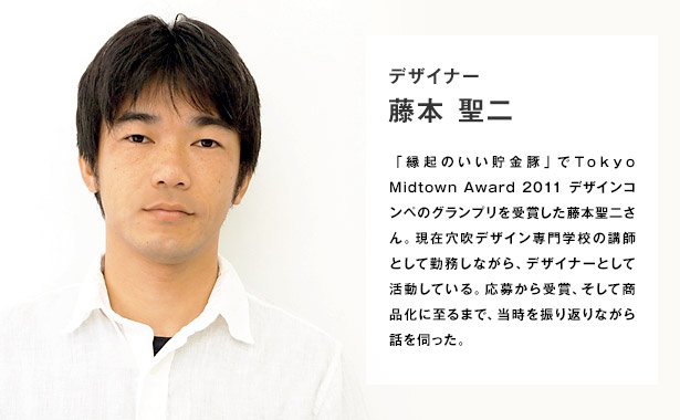 デザイナー 藤本聖二／「縁起のいい貯金豚」でTokyo Midtown Award 2011 デザインコンペのグランプリを受賞した藤本聖二さん。現在穴吹デザイン専門学校の講師として勤務しながら、デザイナーとして活動している。応募から受賞、そして商品化に至るまで、当時を振り返りながら話を伺った。