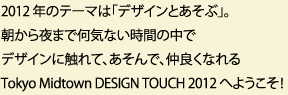 2012 年のテーマは「デザインとあそぶ」。朝から夜まで何気ない時間の中でデザインに触れて、あそんで、仲良くなれる Tokyo Midtown DESIGN TOUCH 2012 へようこそ！