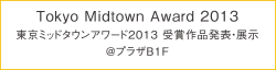 Tokyo Midtown Award 2013 [東京ミッドタウンアワード2013 受賞作品発表・展示] @プラザB1F
