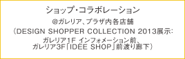 ショップ'sイベント　@インテリア＆デザイン各店舗 （DESIGN SHOPPER COLLECTION 2013展示：ガレリア 1F インフォメーション前）