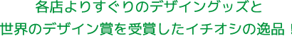 各店よりすぐりのデザイングッズと世界のデザイン賞を受賞したイチオシの逸品！