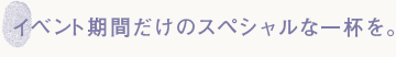 イベントの期間だけのスペシャルな一杯を。