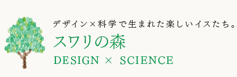 デザイン×科学で生まれた楽しいイスたち。
スワリの森
DESIGN×SCIENCE