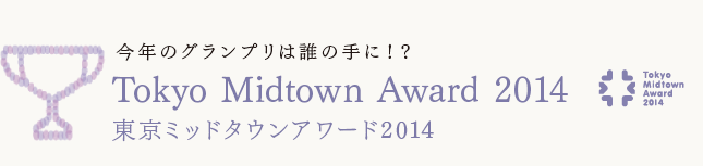今年のグランプリは誰の手に!?
Tokyo Midtown Award 2014
東京ミッドタウンアワード2014