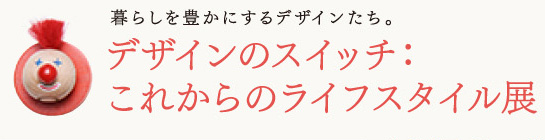 暮らしを豊かにするデザインたち。
デザインのスイッチ:
これからのライフスタイル展