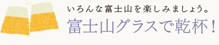 いろんな富士山を楽しみましょう。
富士山グラスで乾杯!