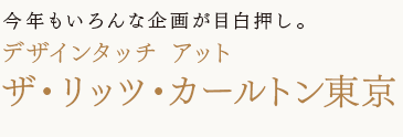 今年もいろんな企画が目白押し。
デザインタッチ
アット　ザ・リッツ・カールトン東京