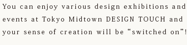 You can enjoy various design exhibitions and events at Tokyo Midtown DESIGN TOUCH and your sense of creation will be “switched on”!