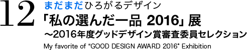 まだまだひろがるデザイン 「私の選んだ一品 2016」展 〜2016年度グッドデザイン賞審査委員セレクション My favorite of “GOOD DESIGN AWARD 2016” Exhibition