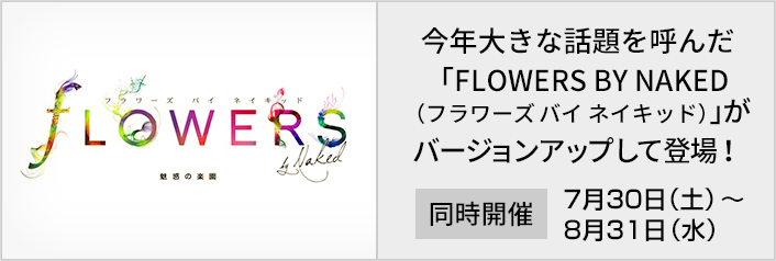 FLORERS BY NAKED　今年大きな話題を呼んだ 「FLOWERS BY NAKED （フラワーズ バイ ネイキッド）」が バージョンアップして登場します。