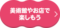 美術館やお店で楽しもう