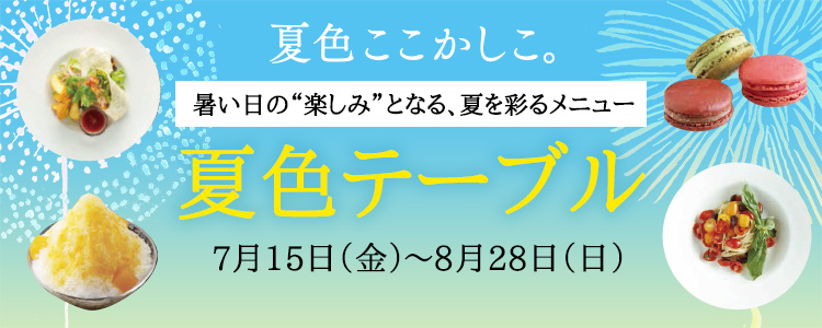 夏色ここかしこ。 暑い日の“楽しみ”となる、夏を彩るメニュー　夏色テーブル　7月15日（金）～8月28日（日）