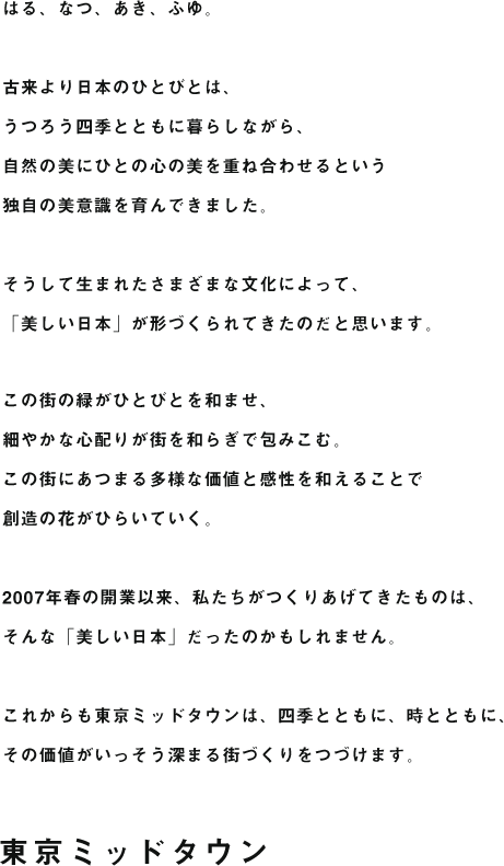 はる、なつ、あき、ふゆ。古来より日本のひとびとは、うつろう四季とともに暮らしながら、自然の美にひとの心の美を重ね合わせるという独自の美意識を育んできました。そうして生まれたさまざまな文化によって、「美しい日本」が形づくられてきたのだと思います。この街の緑がひとびとを和ませ、細やかな心配りが街を和らぎで包みこむ。この街にあつまる多様な価値と感性を和えることで創造の花がひらいていく。2007年春の開業以来、私たちがつくりあげてきたものは、そんな「美しい日本」だったのかもしれません。これからも東京ミッドタウンは、四季とともに、時とともに、その価値がいっそう深まる街づくりをつづけます。