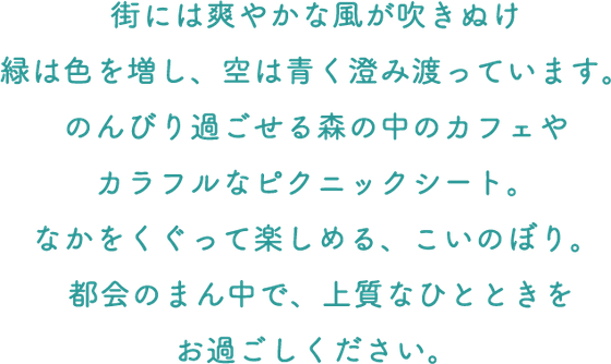 街には爽やかな風が吹きぬけ緑は色を増し、空は青く澄み渡っています。のんびり過ごせる森の中のカフェやカラフルなピクニックシート。なかをくぐって楽しめる、こいのぼり。都会のまん中で、上質なひとときをお過ごしください。