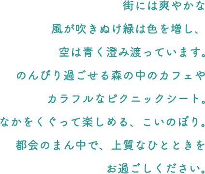 街には爽やかな風が吹きぬけ緑は色を増し、空は青く澄み渡っています。のんびり過ごせる森の中のカフェやカラフルなピクニックシート。なかをくぐって楽しめる、こいのぼり。都会のまん中で、上質なひとときをお過ごしください。